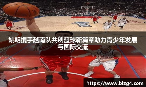 姚明携手越南队共创篮球新篇章助力青少年发展与国际交流